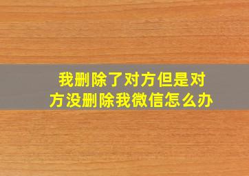 我删除了对方但是对方没删除我微信怎么办