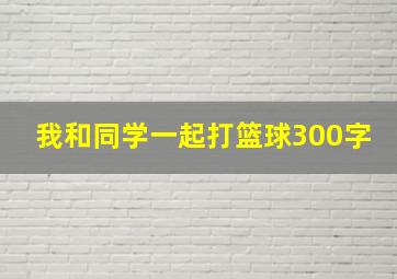 我和同学一起打篮球300字