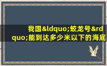 我国“蛟龙号”能到达多少米以下的海底进行深海探测?