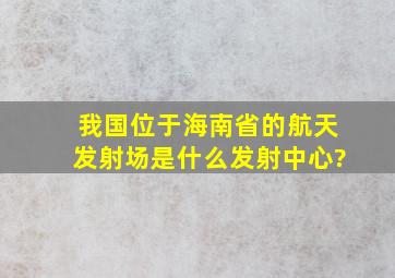 我国位于海南省的航天发射场是什么发射中心?