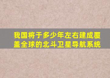 我国将于多少年左右建成覆盖全球的北斗卫星导航系统