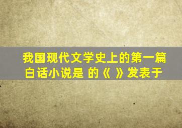 我国现代文学史上的第一篇白话小说是 的《 》发表于