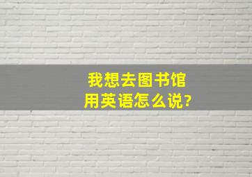 我想去图书馆用英语怎么说?