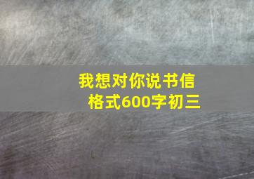 我想对你说书信格式600字初三