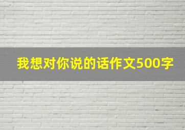 我想对你说的话作文500字