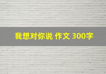 我想对你说 作文 300字