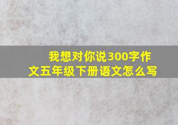 我想对你说300字作文五年级下册语文怎么写