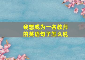 我想成为一名教师的英语句子怎么说