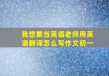 我想要当英语老师用英语翻译怎么写作文初一