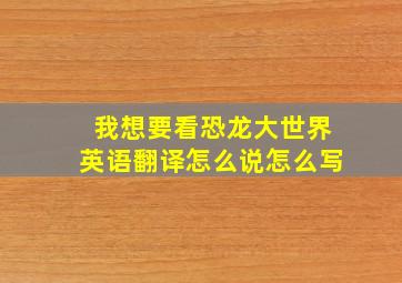 我想要看恐龙大世界英语翻译怎么说怎么写