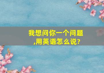 我想问你一个问题,用英语怎么说?