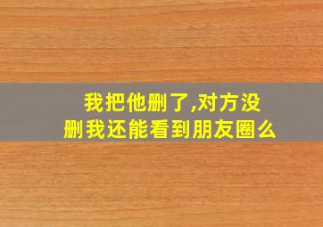 我把他删了,对方没删我还能看到朋友圈么