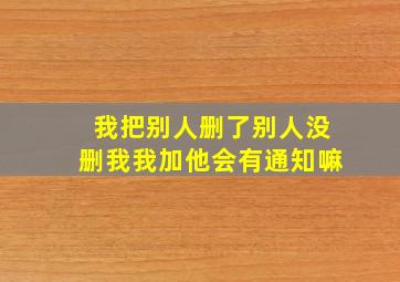 我把别人删了别人没删我我加他会有通知嘛