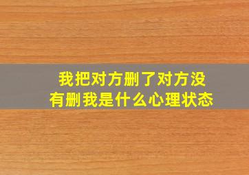 我把对方删了对方没有删我是什么心理状态