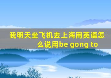 我明天坐飞机去上海用英语怎么说用be gong to