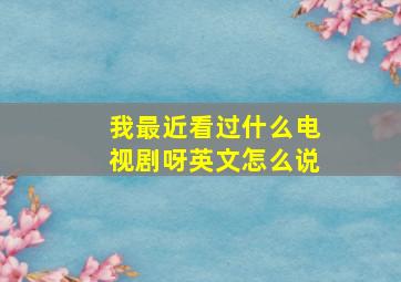 我最近看过什么电视剧呀英文怎么说