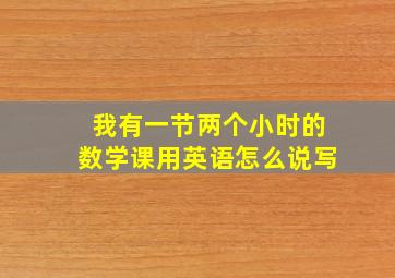 我有一节两个小时的数学课用英语怎么说写