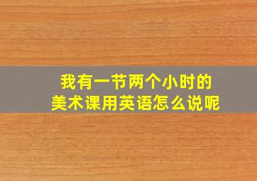 我有一节两个小时的美术课用英语怎么说呢