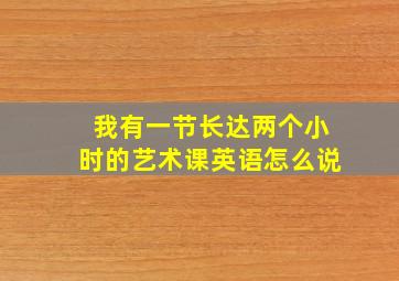 我有一节长达两个小时的艺术课英语怎么说