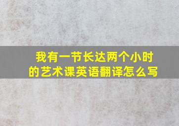 我有一节长达两个小时的艺术课英语翻译怎么写