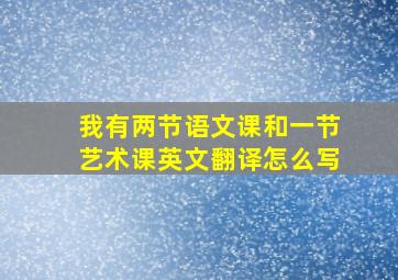 我有两节语文课和一节艺术课英文翻译怎么写