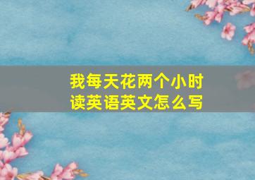 我每天花两个小时读英语英文怎么写