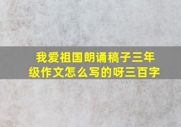 我爱祖国朗诵稿子三年级作文怎么写的呀三百字