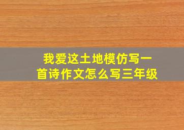 我爱这土地模仿写一首诗作文怎么写三年级