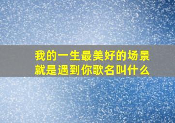 我的一生最美好的场景就是遇到你歌名叫什么