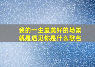 我的一生最美好的场景就是遇见你是什么歌名