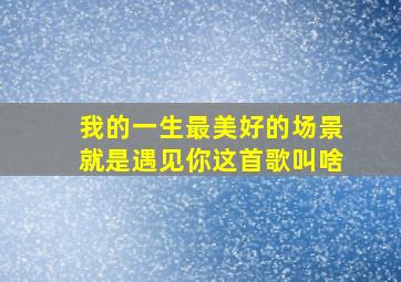 我的一生最美好的场景就是遇见你这首歌叫啥