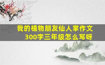 我的植物朋友仙人掌作文300字三年级怎么写呀