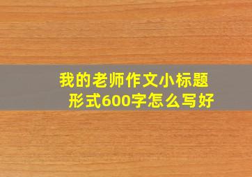 我的老师作文小标题形式600字怎么写好