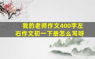 我的老师作文400字左右作文初一下册怎么写呀