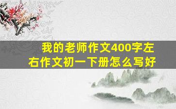 我的老师作文400字左右作文初一下册怎么写好