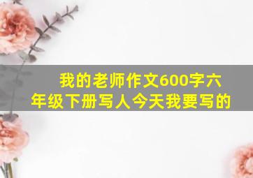 我的老师作文600字六年级下册写人今天我要写的