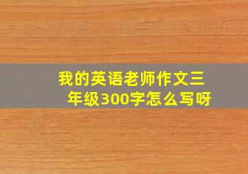 我的英语老师作文三年级300字怎么写呀