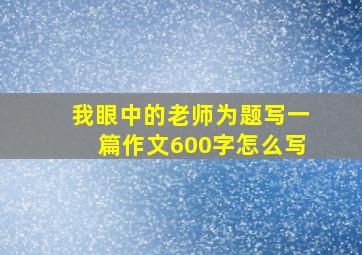 我眼中的老师为题写一篇作文600字怎么写