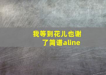 我等到花儿也谢了简谱aline