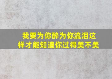 我要为你醉为你流泪这样才能知道你过得美不美