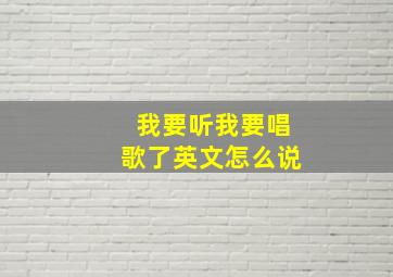 我要听我要唱歌了英文怎么说