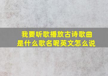 我要听歌播放古诗歌曲是什么歌名呢英文怎么说