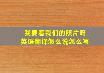 我要看我们的照片吗英语翻译怎么说怎么写