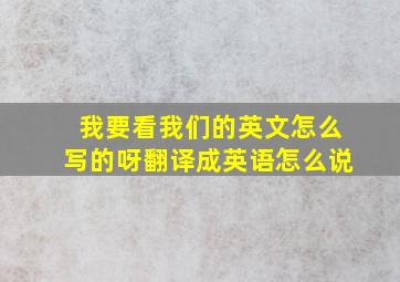 我要看我们的英文怎么写的呀翻译成英语怎么说