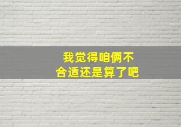 我觉得咱俩不合适还是算了吧