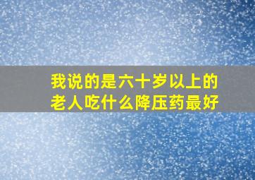 我说的是六十岁以上的老人吃什么降压药最好