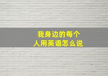 我身边的每个人用英语怎么说