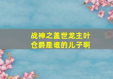 战神之盖世龙主叶仓爵是谁的儿子啊