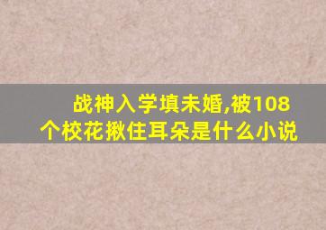 战神入学填未婚,被108个校花揪住耳朵是什么小说