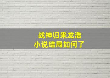 战神归来龙浩小说结局如何了